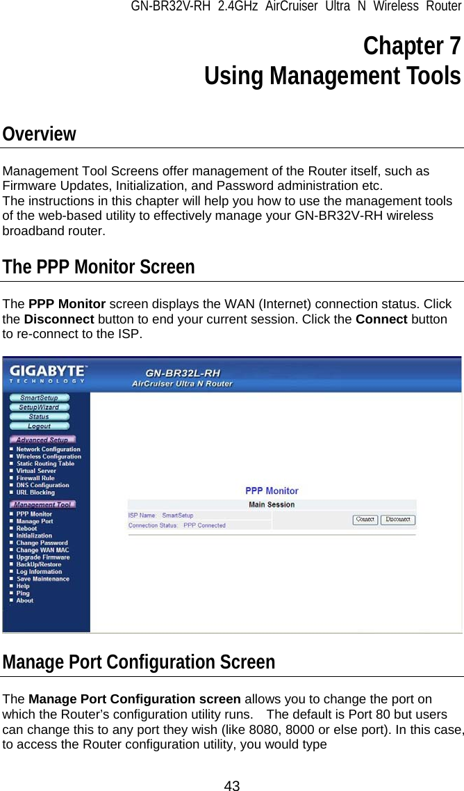 GN-BR32V-RH 2.4GHz AirCruiser Ultra N Wireless Router 43 Chapter 7  Using Management Tools   Overview  Management Tool Screens offer management of the Router itself, such as Firmware Updates, Initialization, and Password administration etc. The instructions in this chapter will help you how to use the management tools of the web-based utility to effectively manage your GN-BR32V-RH wireless broadband router.  The PPP Monitor Screen  The PPP Monitor screen displays the WAN (Internet) connection status. Click the Disconnect button to end your current session. Click the Connect button to re-connect to the ISP.    Manage Port Configuration Screen  The Manage Port Configuration screen allows you to change the port on which the Router’s configuration utility runs.    The default is Port 80 but users can change this to any port they wish (like 8080, 8000 or else port). In this case, to access the Router configuration utility, you would type 