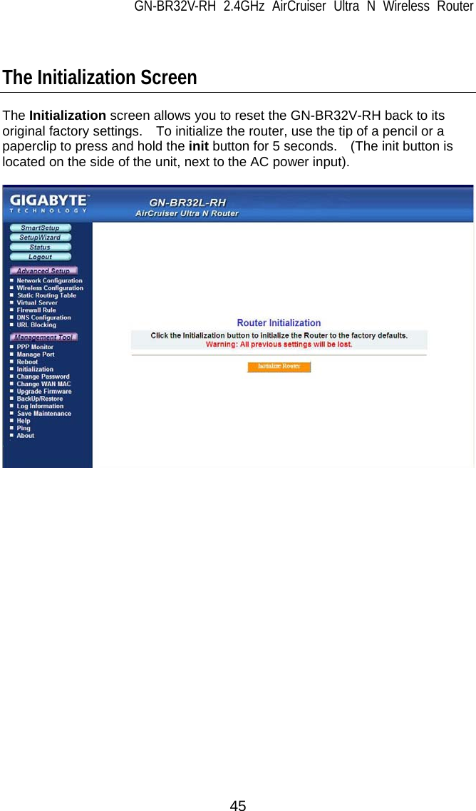 GN-BR32V-RH 2.4GHz AirCruiser Ultra N Wireless Router 45   The Initialization Screen  The Initialization screen allows you to reset the GN-BR32V-RH back to its original factory settings.  To initialize the router, use the tip of a pencil or a paperclip to press and hold the init button for 5 seconds.    (The init button is located on the side of the unit, next to the AC power input).    