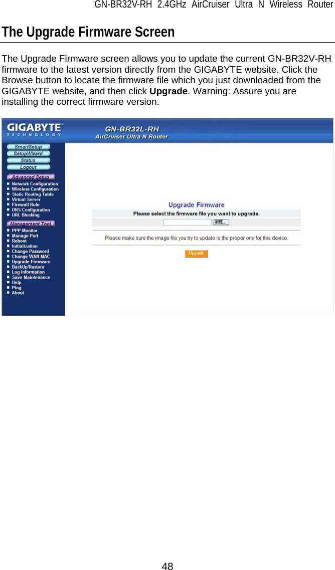 GN-BR32V-RH 2.4GHz AirCruiser Ultra N Wireless Router  48 The Upgrade Firmware Screen  The Upgrade Firmware screen allows you to update the current GN-BR32V-RH firmware to the latest version directly from the GIGABYTE website. Click the Browse button to locate the firmware file which you just downloaded from the GIGABYTE website, and then click Upgrade. Warning: Assure you are installing the correct firmware version.    