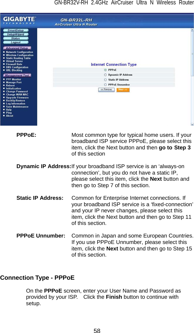 GN-BR32V-RH 2.4GHz AirCruiser Ultra N Wireless Router  58   PPPoE:   Most common type for typical home users. If your broadband ISP service PPPoE, please select this item, click the Next button and then go to Step 3 of this section  Dynamic IP Address:If your broadband ISP service is an ‘always-on connection’, but you do not have a static IP, please select this item, click the Next button and then go to Step 7 of this section.  Static IP Address:  Common for Enterprise Internet connections. If your broadband ISP service is a ‘fixed-connection’ and your IP never changes, please select this item, click the Next button and then go to Step 11 of this section.  PPPoE Unnumber:  Common in Japan and some European Countries. If you use PPPoE Unnumber, please select this item, click the Next button and then go to Step 15 of this section.   Connection Type - PPPoE   On the PPPoE screen, enter your User Name and Password as provided by your ISP.    Click the Finish button to continue with setup.  