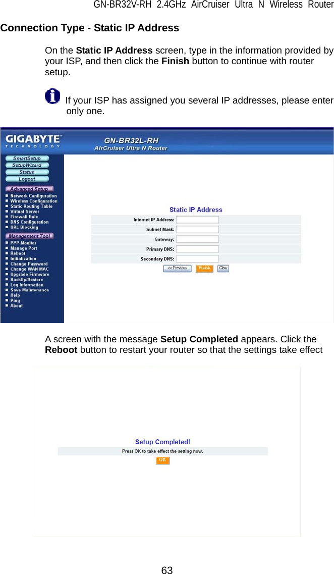 GN-BR32V-RH 2.4GHz AirCruiser Ultra N Wireless Router 63 Connection Type - Static IP Address   On the Static IP Address screen, type in the information provided by your ISP, and then click the Finish button to continue with router setup.   If your ISP has assigned you several IP addresses, please enter only one.      A screen with the message Setup Completed appears. Click the Reboot button to restart your router so that the settings take effect    