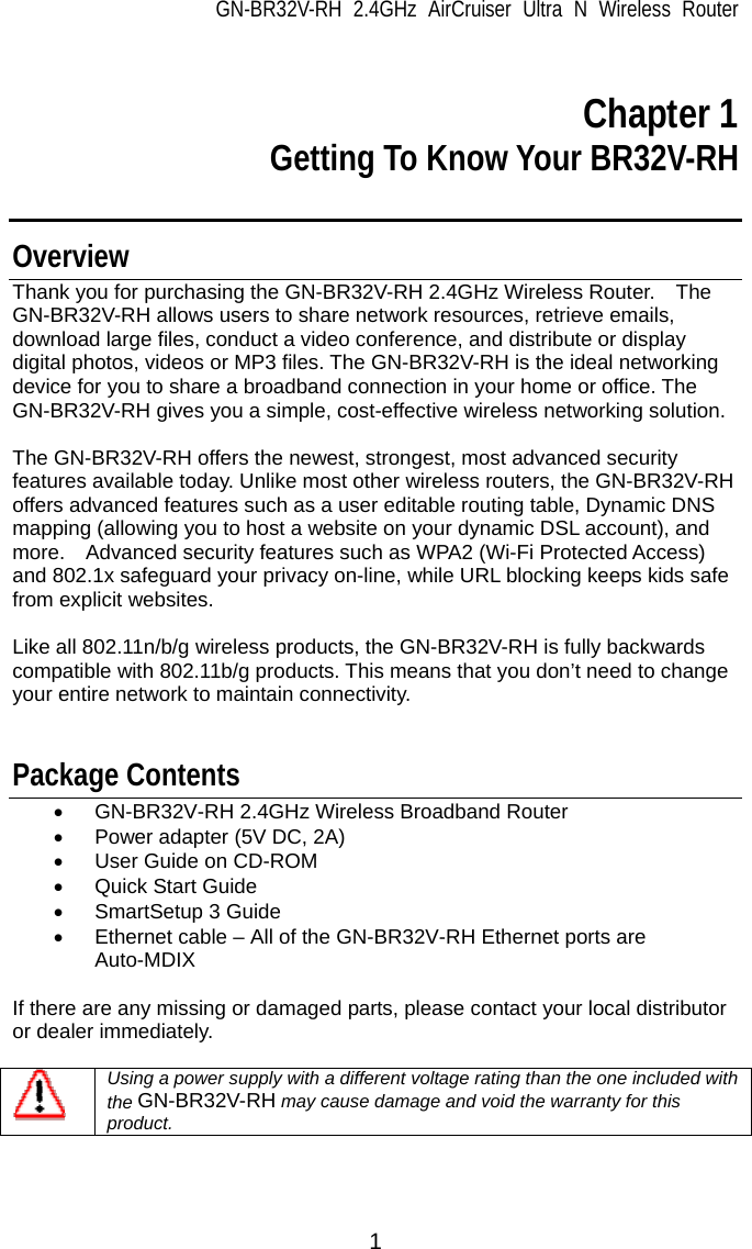 GN-BR32V-RH 2.4GHz AirCruiser Ultra N Wireless Router 1  Chapter 1 Getting To Know Your BR32V-RH  Overview Thank you for purchasing the GN-BR32V-RH 2.4GHz Wireless Router.    The GN-BR32V-RH allows users to share network resources, retrieve emails, download large files, conduct a video conference, and distribute or display digital photos, videos or MP3 files. The GN-BR32V-RH is the ideal networking device for you to share a broadband connection in your home or office. The GN-BR32V-RH gives you a simple, cost-effective wireless networking solution.  The GN-BR32V-RH offers the newest, strongest, most advanced security features available today. Unlike most other wireless routers, the GN-BR32V-RH offers advanced features such as a user editable routing table, Dynamic DNS mapping (allowing you to host a website on your dynamic DSL account), and more.    Advanced security features such as WPA2 (Wi-Fi Protected Access) and 802.1x safeguard your privacy on-line, while URL blocking keeps kids safe from explicit websites.    Like all 802.11n/b/g wireless products, the GN-BR32V-RH is fully backwards compatible with 802.11b/g products. This means that you don’t need to change your entire network to maintain connectivity.   Package Contents •  GN-BR32V-RH 2.4GHz Wireless Broadband Router •  Power adapter (5V DC, 2A) •  User Guide on CD-ROM •  Quick Start Guide • SmartSetup 3 Guide •  Ethernet cable – All of the GN-BR32V-RH Ethernet ports are Auto-MDIX  If there are any missing or damaged parts, please contact your local distributor or dealer immediately.       Using a power supply with a different voltage rating than the one included with the GN-BR32V-RH may cause damage and void the warranty for this product.  