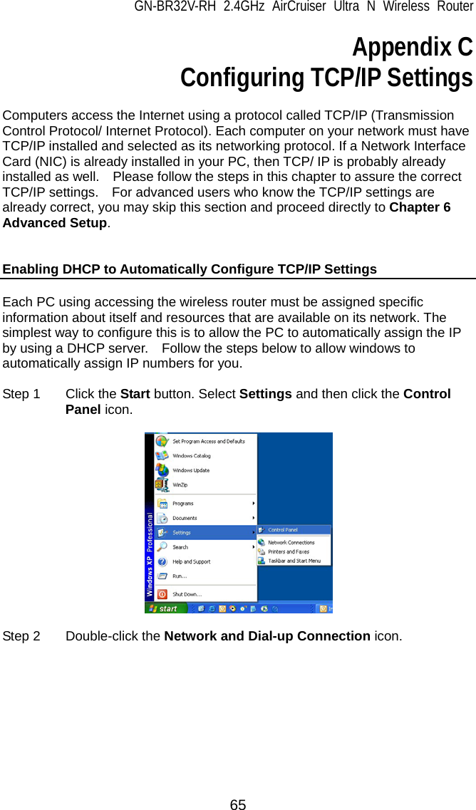 GN-BR32V-RH 2.4GHz AirCruiser Ultra N Wireless Router 65 Appendix C Configuring TCP/IP Settings  Computers access the Internet using a protocol called TCP/IP (Transmission Control Protocol/ Internet Protocol). Each computer on your network must have TCP/IP installed and selected as its networking protocol. If a Network Interface Card (NIC) is already installed in your PC, then TCP/ IP is probably already installed as well.    Please follow the steps in this chapter to assure the correct TCP/IP settings.    For advanced users who know the TCP/IP settings are already correct, you may skip this section and proceed directly to Chapter 6 Advanced Setup.    Enabling DHCP to Automatically Configure TCP/IP Settings  Each PC using accessing the wireless router must be assigned specific information about itself and resources that are available on its network. The simplest way to configure this is to allow the PC to automatically assign the IP by using a DHCP server.    Follow the steps below to allow windows to automatically assign IP numbers for you.  Step 1  Click the Start button. Select Settings and then click the Control Panel icon.    Step 2  Double-click the Network and Dial-up Connection icon.  