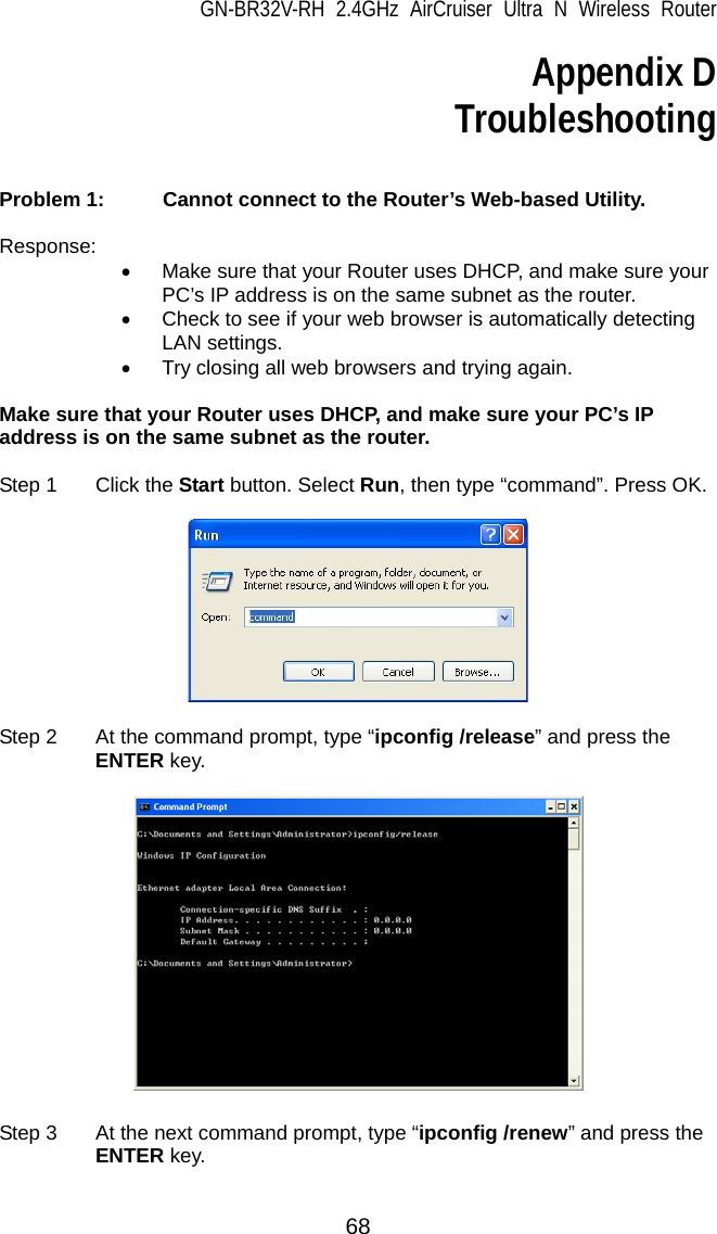 GN-BR32V-RH 2.4GHz AirCruiser Ultra N Wireless Router  68 Appendix D Troubleshooting   Problem 1:   Cannot connect to the Router’s Web-based Utility.  Response: •  Make sure that your Router uses DHCP, and make sure your PC’s IP address is on the same subnet as the router. •  Check to see if your web browser is automatically detecting LAN settings. •  Try closing all web browsers and trying again.  Make sure that your Router uses DHCP, and make sure your PC’s IP address is on the same subnet as the router.  Step 1  Click the Start button. Select Run, then type “command”. Press OK.      Step 2  At the command prompt, type “ipconfig /release” and press the ENTER key.    Step 3  At the next command prompt, type “ipconfig /renew” and press the ENTER key.  