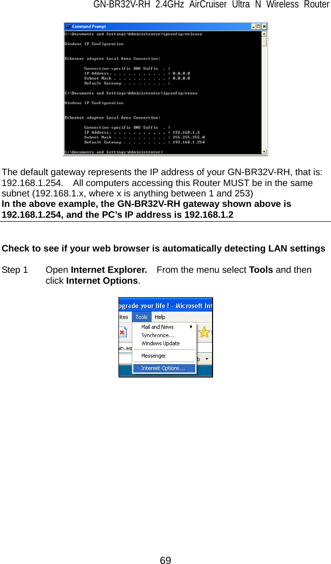 GN-BR32V-RH 2.4GHz AirCruiser Ultra N Wireless Router 69   The default gateway represents the IP address of your GN-BR32V-RH, that is: 192.168.1.254.    All computers accessing this Router MUST be in the same subnet (192.168.1.x, where x is anything between 1 and 253)   In the above example, the GN-BR32V-RH gateway shown above is 192.168.1.254, and the PC’s IP address is 192.168.1.2   Check to see if your web browser is automatically detecting LAN settings  Step 1  Open Internet Explorer.    From the menu select Tools and then click Internet Options.     