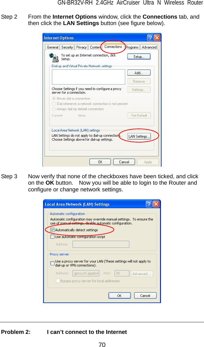 GN-BR32V-RH 2.4GHz AirCruiser Ultra N Wireless Router  70 Step 2  From the Internet Options window, click the Connections tab, and then click the LAN Settings button (see figure below).    Step 3  Now verify that none of the checkboxes have been ticked, and click on the OK button.    Now you will be able to login to the Router and configure or change network settings.      Problem 2:   I can’t connect to the Internet 