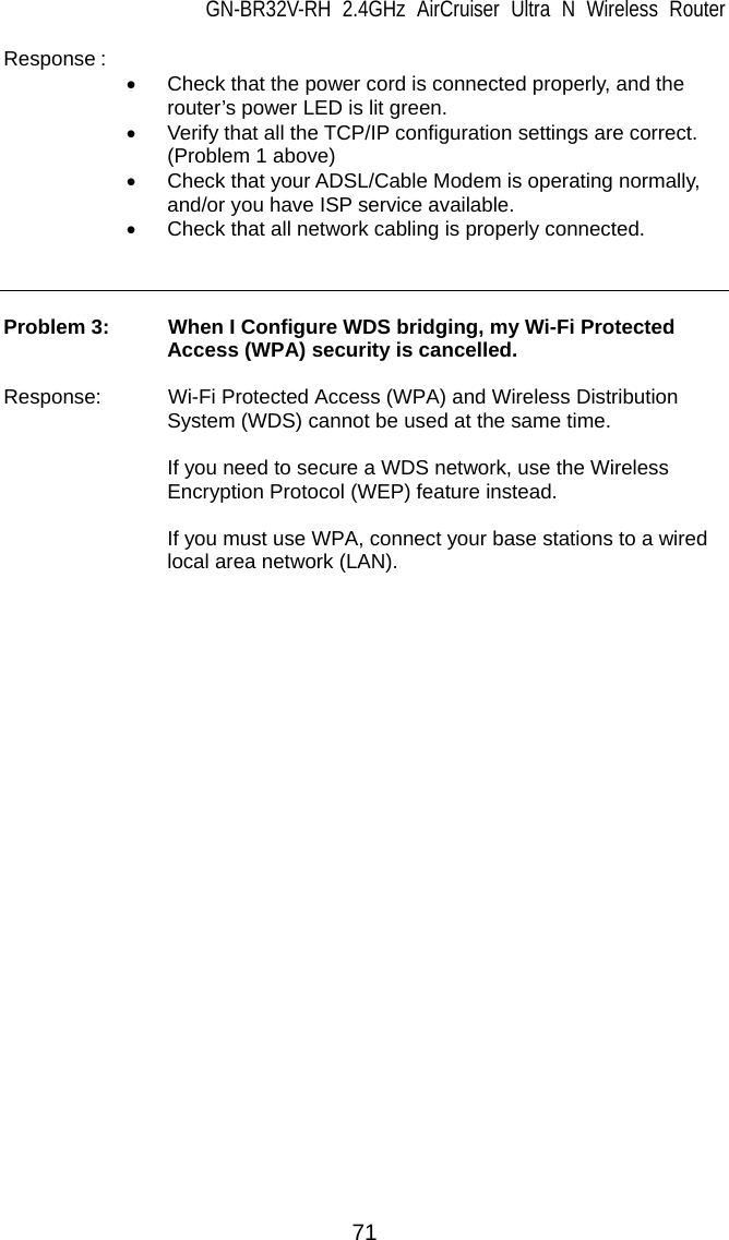 GN-BR32V-RH 2.4GHz AirCruiser Ultra N Wireless Router 71 Response :    •  Check that the power cord is connected properly, and the router’s power LED is lit green. •  Verify that all the TCP/IP configuration settings are correct. (Problem 1 above) •  Check that your ADSL/Cable Modem is operating normally, and/or you have ISP service available. •  Check that all network cabling is properly connected.      Problem 3:   When I Configure WDS bridging, my Wi-Fi Protected Access (WPA) security is cancelled.  Response:   Wi-Fi Protected Access (WPA) and Wireless Distribution System (WDS) cannot be used at the same time.    If you need to secure a WDS network, use the Wireless Encryption Protocol (WEP) feature instead.    If you must use WPA, connect your base stations to a wired local area network (LAN). 