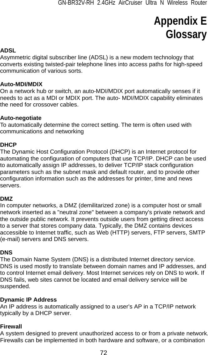 GN-BR32V-RH 2.4GHz AirCruiser Ultra N Wireless Router  72 Appendix E Glossary  ADSL Asymmetric digital subscriber line (ADSL) is a new modem technology that converts existing twisted-pair telephone lines into access paths for high-speed communication of various sorts.  Auto-MDI/MDIX On a network hub or switch, an auto-MDI/MDIX port automatically senses if it needs to act as a MDI or MDIX port. The auto- MDI/MDIX capability eliminates the need for crossover cables.  Auto-negotiate To automatically determine the correct setting. The term is often used with communications and networking  DHCP The Dynamic Host Configuration Protocol (DHCP) is an Internet protocol for automating the configuration of computers that use TCP/IP. DHCP can be used to automatically assign IP addresses, to deliver TCP/IP stack configuration parameters such as the subnet mask and default router, and to provide other configuration information such as the addresses for printer, time and news servers.  DMZ In computer networks, a DMZ (demilitarized zone) is a computer host or small network inserted as a &quot;neutral zone&quot; between a company&apos;s private network and the outside public network. It prevents outside users from getting direct access to a server that stores company data. Typically, the DMZ contains devices accessible to Internet traffic, such as Web (HTTP) servers, FTP servers, SMTP (e-mail) servers and DNS servers.  DNS The Domain Name System (DNS) is a distributed Internet directory service. DNS is used mostly to translate between domain names and IP addresses, and to control Internet email delivery. Most Internet services rely on DNS to work. If DNS fails, web sites cannot be located and email delivery service will be suspended.  Dynamic IP Address An IP address is automatically assigned to a user’s AP in a TCP/IP network typically by a DHCP server.  Firewall A system designed to prevent unauthorized access to or from a private network. Firewalls can be implemented in both hardware and software, or a combination 