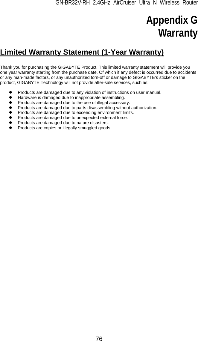 GN-BR32V-RH 2.4GHz AirCruiser Ultra N Wireless Router  76 Appendix G Warranty  Limited Warranty Statement (1-Year Warranty)  Thank you for purchasing the GIGABYTE Product. This limited warranty statement will provide you one year warranty starting from the purchase date. Of which if any defect is occurred due to accidents or any man-made factors, or any unauthorized torn-off or damage to GIGABYTE’s sticker on the product, GIGABYTE Technology will not provide after-sale services, such as:  z  Products are damaged due to any violation of instructions on user manual. z  Hardware is damaged due to inappropriate assembling. z  Products are damaged due to the use of illegal accessory. z  Products are damaged due to parts disassembling without authorization. z  Products are damaged due to exceeding environment limits. z  Products are damaged due to unexpected external force. z  Products are damaged due to nature disasters. z  Products are copies or illegally smuggled goods. 