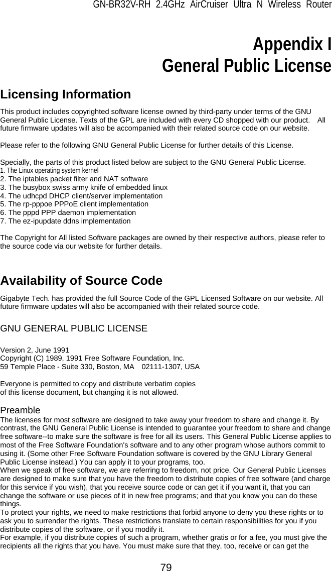 GN-BR32V-RH 2.4GHz AirCruiser Ultra N Wireless Router 79  Appendix I General Public License  Licensing Information   This product includes copyrighted software license owned by third-party under terms of the GNU General Public License. Texts of the GPL are included with every CD shopped with our product.    All future firmware updates will also be accompanied with their related source code on our website.  Please refer to the following GNU General Public License for further details of this License.  Specially, the parts of this product listed below are subject to the GNU General Public License. 1. The Linux operating system kernel 2. The iptables packet filter and NAT software 3. The busybox swiss army knife of embedded linux 4. The udhcpd DHCP client/server implementation 5. The rp-pppoe PPPoE client implementation 6. The pppd PPP daemon implementation 7. The ez-ipupdate ddns implementation  The Copyright for All listed Software packages are owned by their respective authors, please refer to the source code via our website for further details.   Availability of Source Code Gigabyte Tech. has provided the full Source Code of the GPL Licensed Software on our website. All future firmware updates will also be accompanied with their related source code.  GNU GENERAL PUBLIC LICENSE  Version 2, June 1991   Copyright (C) 1989, 1991 Free Software Foundation, Inc.     59 Temple Place - Suite 330, Boston, MA    02111-1307, USA  Everyone is permitted to copy and distribute verbatim copies of this license document, but changing it is not allowed.  Preamble The licenses for most software are designed to take away your freedom to share and change it. By contrast, the GNU General Public License is intended to guarantee your freedom to share and change free software--to make sure the software is free for all its users. This General Public License applies to most of the Free Software Foundation&apos;s software and to any other program whose authors commit to using it. (Some other Free Software Foundation software is covered by the GNU Library General Public License instead.) You can apply it to your programs, too.   When we speak of free software, we are referring to freedom, not price. Our General Public Licenses are designed to make sure that you have the freedom to distribute copies of free software (and charge for this service if you wish), that you receive source code or can get it if you want it, that you can change the software or use pieces of it in new free programs; and that you know you can do these things.  To protect your rights, we need to make restrictions that forbid anyone to deny you these rights or to ask you to surrender the rights. These restrictions translate to certain responsibilities for you if you distribute copies of the software, or if you modify it.   For example, if you distribute copies of such a program, whether gratis or for a fee, you must give the recipients all the rights that you have. You must make sure that they, too, receive or can get the 