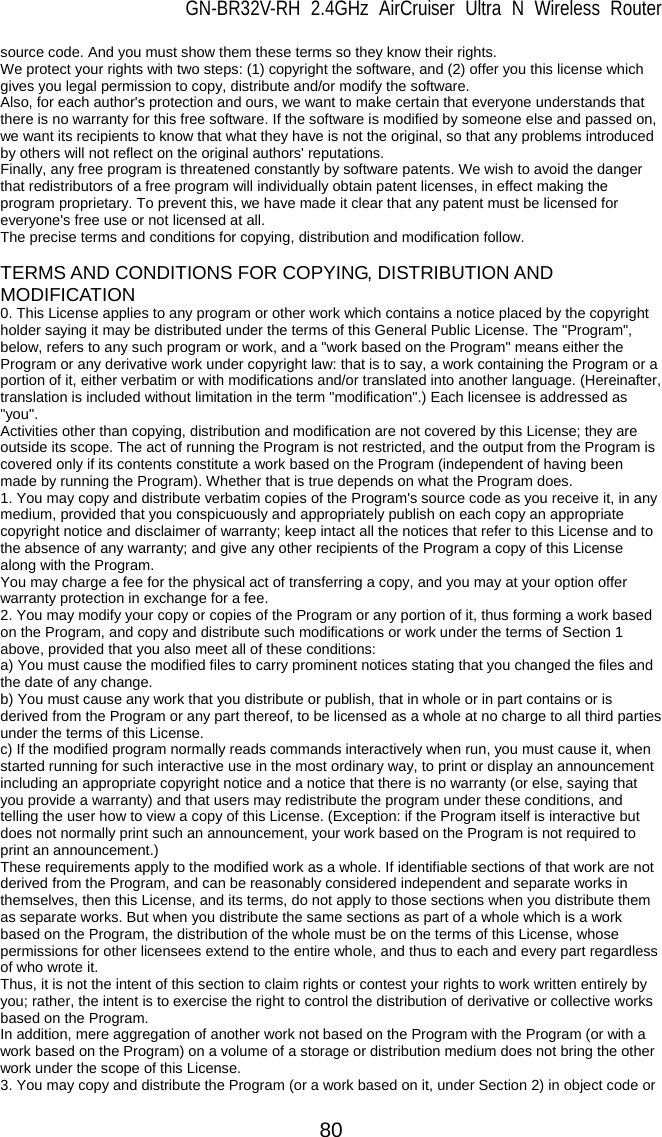 GN-BR32V-RH 2.4GHz AirCruiser Ultra N Wireless Router  80 source code. And you must show them these terms so they know their rights.   We protect your rights with two steps: (1) copyright the software, and (2) offer you this license which gives you legal permission to copy, distribute and/or modify the software.   Also, for each author&apos;s protection and ours, we want to make certain that everyone understands that there is no warranty for this free software. If the software is modified by someone else and passed on, we want its recipients to know that what they have is not the original, so that any problems introduced by others will not reflect on the original authors&apos; reputations.   Finally, any free program is threatened constantly by software patents. We wish to avoid the danger that redistributors of a free program will individually obtain patent licenses, in effect making the program proprietary. To prevent this, we have made it clear that any patent must be licensed for everyone&apos;s free use or not licensed at all.   The precise terms and conditions for copying, distribution and modification follow.    TERMS AND CONDITIONS FOR COPYING, DISTRIBUTION AND MODIFICATION 0. This License applies to any program or other work which contains a notice placed by the copyright holder saying it may be distributed under the terms of this General Public License. The &quot;Program&quot;, below, refers to any such program or work, and a &quot;work based on the Program&quot; means either the Program or any derivative work under copyright law: that is to say, a work containing the Program or a portion of it, either verbatim or with modifications and/or translated into another language. (Hereinafter, translation is included without limitation in the term &quot;modification&quot;.) Each licensee is addressed as &quot;you&quot;.  Activities other than copying, distribution and modification are not covered by this License; they are outside its scope. The act of running the Program is not restricted, and the output from the Program is covered only if its contents constitute a work based on the Program (independent of having been made by running the Program). Whether that is true depends on what the Program does.   1. You may copy and distribute verbatim copies of the Program&apos;s source code as you receive it, in any medium, provided that you conspicuously and appropriately publish on each copy an appropriate copyright notice and disclaimer of warranty; keep intact all the notices that refer to this License and to the absence of any warranty; and give any other recipients of the Program a copy of this License along with the Program.   You may charge a fee for the physical act of transferring a copy, and you may at your option offer warranty protection in exchange for a fee.   2. You may modify your copy or copies of the Program or any portion of it, thus forming a work based on the Program, and copy and distribute such modifications or work under the terms of Section 1 above, provided that you also meet all of these conditions:   a) You must cause the modified files to carry prominent notices stating that you changed the files and the date of any change.   b) You must cause any work that you distribute or publish, that in whole or in part contains or is derived from the Program or any part thereof, to be licensed as a whole at no charge to all third parties under the terms of this License.   c) If the modified program normally reads commands interactively when run, you must cause it, when started running for such interactive use in the most ordinary way, to print or display an announcement including an appropriate copyright notice and a notice that there is no warranty (or else, saying that you provide a warranty) and that users may redistribute the program under these conditions, and telling the user how to view a copy of this License. (Exception: if the Program itself is interactive but does not normally print such an announcement, your work based on the Program is not required to print an announcement.)   These requirements apply to the modified work as a whole. If identifiable sections of that work are not derived from the Program, and can be reasonably considered independent and separate works in themselves, then this License, and its terms, do not apply to those sections when you distribute them as separate works. But when you distribute the same sections as part of a whole which is a work based on the Program, the distribution of the whole must be on the terms of this License, whose permissions for other licensees extend to the entire whole, and thus to each and every part regardless of who wrote it.   Thus, it is not the intent of this section to claim rights or contest your rights to work written entirely by you; rather, the intent is to exercise the right to control the distribution of derivative or collective works based on the Program.   In addition, mere aggregation of another work not based on the Program with the Program (or with a work based on the Program) on a volume of a storage or distribution medium does not bring the other work under the scope of this License.   3. You may copy and distribute the Program (or a work based on it, under Section 2) in object code or 