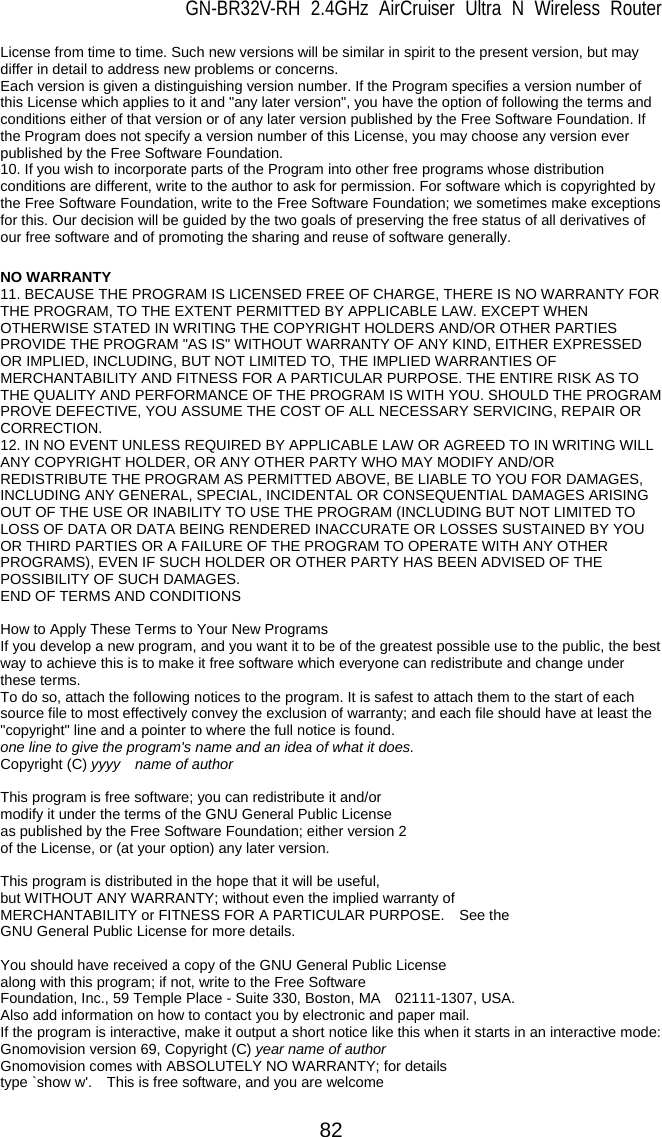 GN-BR32V-RH 2.4GHz AirCruiser Ultra N Wireless Router  82 License from time to time. Such new versions will be similar in spirit to the present version, but may differ in detail to address new problems or concerns.   Each version is given a distinguishing version number. If the Program specifies a version number of this License which applies to it and &quot;any later version&quot;, you have the option of following the terms and conditions either of that version or of any later version published by the Free Software Foundation. If the Program does not specify a version number of this License, you may choose any version ever published by the Free Software Foundation.   10. If you wish to incorporate parts of the Program into other free programs whose distribution conditions are different, write to the author to ask for permission. For software which is copyrighted by the Free Software Foundation, write to the Free Software Foundation; we sometimes make exceptions for this. Our decision will be guided by the two goals of preserving the free status of all derivatives of our free software and of promoting the sharing and reuse of software generally.    NO WARRANTY 11. BECAUSE THE PROGRAM IS LICENSED FREE OF CHARGE, THERE IS NO WARRANTY FOR THE PROGRAM, TO THE EXTENT PERMITTED BY APPLICABLE LAW. EXCEPT WHEN OTHERWISE STATED IN WRITING THE COPYRIGHT HOLDERS AND/OR OTHER PARTIES PROVIDE THE PROGRAM &quot;AS IS&quot; WITHOUT WARRANTY OF ANY KIND, EITHER EXPRESSED OR IMPLIED, INCLUDING, BUT NOT LIMITED TO, THE IMPLIED WARRANTIES OF MERCHANTABILITY AND FITNESS FOR A PARTICULAR PURPOSE. THE ENTIRE RISK AS TO THE QUALITY AND PERFORMANCE OF THE PROGRAM IS WITH YOU. SHOULD THE PROGRAM PROVE DEFECTIVE, YOU ASSUME THE COST OF ALL NECESSARY SERVICING, REPAIR OR CORRECTION.  12. IN NO EVENT UNLESS REQUIRED BY APPLICABLE LAW OR AGREED TO IN WRITING WILL ANY COPYRIGHT HOLDER, OR ANY OTHER PARTY WHO MAY MODIFY AND/OR REDISTRIBUTE THE PROGRAM AS PERMITTED ABOVE, BE LIABLE TO YOU FOR DAMAGES, INCLUDING ANY GENERAL, SPECIAL, INCIDENTAL OR CONSEQUENTIAL DAMAGES ARISING OUT OF THE USE OR INABILITY TO USE THE PROGRAM (INCLUDING BUT NOT LIMITED TO LOSS OF DATA OR DATA BEING RENDERED INACCURATE OR LOSSES SUSTAINED BY YOU OR THIRD PARTIES OR A FAILURE OF THE PROGRAM TO OPERATE WITH ANY OTHER PROGRAMS), EVEN IF SUCH HOLDER OR OTHER PARTY HAS BEEN ADVISED OF THE POSSIBILITY OF SUCH DAMAGES.   END OF TERMS AND CONDITIONS  How to Apply These Terms to Your New Programs If you develop a new program, and you want it to be of the greatest possible use to the public, the best way to achieve this is to make it free software which everyone can redistribute and change under these terms.   To do so, attach the following notices to the program. It is safest to attach them to the start of each source file to most effectively convey the exclusion of warranty; and each file should have at least the &quot;copyright&quot; line and a pointer to where the full notice is found.   one line to give the program&apos;s name and an idea of what it does. Copyright (C) yyyy  name of author  This program is free software; you can redistribute it and/or modify it under the terms of the GNU General Public License as published by the Free Software Foundation; either version 2 of the License, or (at your option) any later version.  This program is distributed in the hope that it will be useful, but WITHOUT ANY WARRANTY; without even the implied warranty of MERCHANTABILITY or FITNESS FOR A PARTICULAR PURPOSE.  See the GNU General Public License for more details.  You should have received a copy of the GNU General Public License along with this program; if not, write to the Free Software Foundation, Inc., 59 Temple Place - Suite 330, Boston, MA    02111-1307, USA. Also add information on how to contact you by electronic and paper mail.   If the program is interactive, make it output a short notice like this when it starts in an interactive mode:   Gnomovision version 69, Copyright (C) year name of author Gnomovision comes with ABSOLUTELY NO WARRANTY; for details type `show w&apos;.    This is free software, and you are welcome 