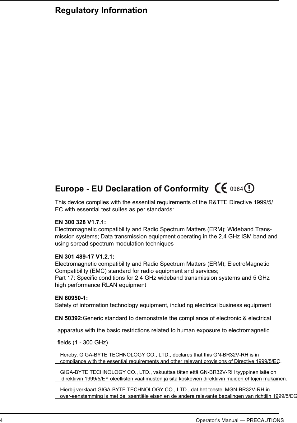 4                   Operator’s Manual — PRECAUTIONSRegulatory Information             Europe - EU Declaration of ConformityThis device complies with the essential requirements of the R&amp;TTE Directive 1999/5/EC with essential test suites as per standards:EN 300 328 V1.7.1:Electromagnetic compatibility and Radio Spectrum Matters (ERM); Wideband Trans-mission systems; Data transmission equipment operating in the 2,4 GHz ISM band and using spread spectrum modulation techniquesEN 301 489-17 V1.2.1:Electromagnetic compatibility and Radio Spectrum Matters (ERM); ElectroMagnetic Compatibility (EMC) standard for radio equipment and services; Part 17: Specific conditions for 2,4 GHz wideband transmission systems and 5 GHz high performance RLAN equipmentEN 60950-1:Safety of information technology equipment, including electrical business equipmentEN 50392:Generic standard to demonstrate the compliance of electronic &amp; electrical apparatus with the basic restrictions related to human exposure to electromagnetic fields (1 - 300 GHz)Hereby, GIGA-BYTE TECHNOLOGY CO., LTD., declares that this GN-BR32V-RH is in   compliance with the essential requirements and other relevant provisions of Directive 1999/5/EC.GIGA-BYTE TECHNOLOGY CO., LTD., vakuuttaa täten että GN-BR32V-RH tyyppinen laite on   direktiivin 1999/5/EY oleellisten vaatimusten ja sitä koskevien direktiivin muiden ehtojen mukainen.Hierbij verklaart GIGA-BYTE TECHNOLOGY CO., LTD., dat het toestel MGN-BR32V-RH in  over-eenstemming is met de  ssentiële eisen en de andere relevante bepalingen van richtlijn 1999/5/EG