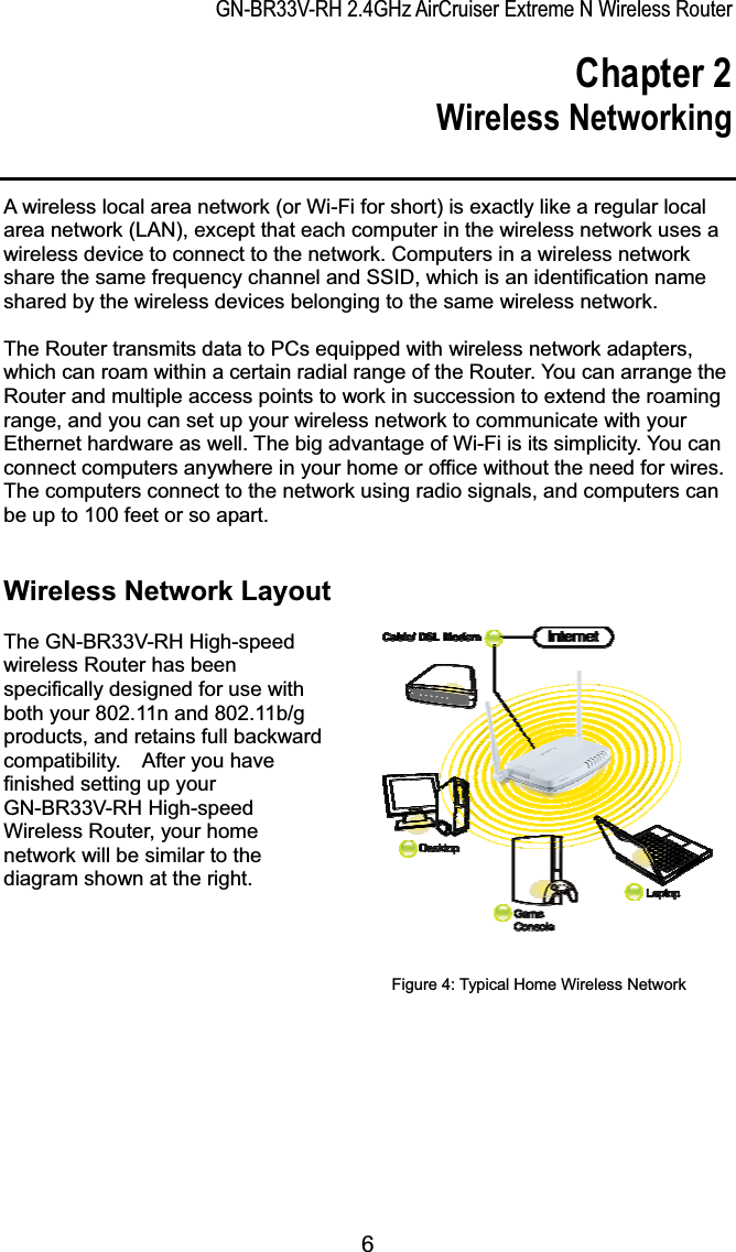 GN-BR33V-RH 2.4GHz AirCruiser Extreme N Wireless RouterChapter 2 Wireless NetworkingA wireless local area network (or Wi-Fi for short) is exactly like a regular local area network (LAN), except that each computer in the wireless network uses a wireless device to connect to the network. Computers in a wireless network share the same frequency channel and SSID, which is an identification name shared by the wireless devices belonging to the same wireless network.   The Router transmits data to PCs equipped with wireless network adapters, which can roam within a certain radial range of the Router. You can arrange the Router and multiple access points to work in succession to extend the roaming range, and you can set up your wireless network to communicate with your Ethernet hardware as well. The big advantage of Wi-Fi is its simplicity. You can connect computers anywhere in your home or office without the need for wires. The computers connect to the network using radio signals, and computers can be up to 100 feet or so apart. Wireless Network Layout                      The GN-BR33V-RH High-speed wireless Router has been specifically designed for use with both your 802.11n and 802.11b/g products, and retains full backward compatibility.    After you have finished setting up your GN-BR33V-RH High-speed Wireless Router, your home network will be similar to the diagram shown at the right.   Figure 4: Typical Home Wireless Network 6