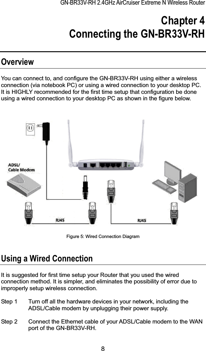 GN-BR33V-RH 2.4GHz AirCruiser Extreme N Wireless RouterChapter 4   Connecting the GN-BR33V-RH OverviewYou can connect to, and configure the GN-BR33V-RH using either a wireless connection (via notebook PC) or using a wired connection to your desktop PC.   It is HIGHLY recommended for the first time setup that configuration be done using a wired connection to your desktop PC as shown in the figure below. Figure 5: Wired Connection Diagram Using a Wired Connection It is suggested for first time setup your Router that you used the wired connection method. It is simpler, and eliminates the possibility of error due to improperly setup wireless connection. Step 1  Turn off all the hardware devices in your network, including the ADSL/Cable modem by unplugging their power supply. Step 2  Connect the Ethernet cable of your ADSL/Cable modem to the WAN port of the GN-BR33V-RH. 8