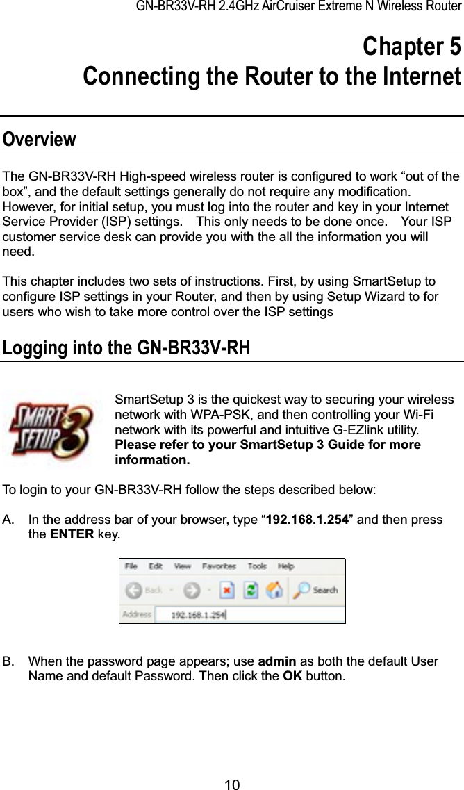 GN-BR33V-RH 2.4GHz AirCruiser Extreme N Wireless RouterChapter 5 Connecting the Router to the Internet OverviewThe GN-BR33V-RH High-speed wireless router is configured to work “out of the box”, and the default settings generally do not require any modification. However, for initial setup, you must log into the router and key in your Internet Service Provider (ISP) settings.    This only needs to be done once.    Your ISP customer service desk can provide you with the all the information you will need.  This chapter includes two sets of instructions. First, by using SmartSetup to configure ISP settings in your Router, and then by using Setup Wizard to for users who wish to take more control over the ISP settings   Logging into the GN-BR33V-RH SmartSetup 3 is the quickest way to securing your wireless network with WPA-PSK, and then controlling your Wi-Fi network with its powerful and intuitive G-EZlink utility.   Please refer to your SmartSetup 3 Guide for more information.To login to your GN-BR33V-RH follow the steps described below: A.  In the address bar of your browser, type “192.168.1.254” and then press the ENTER key. B.  When the password page appears; use admin as both the default User Name and default Password. Then click the OK button. 10