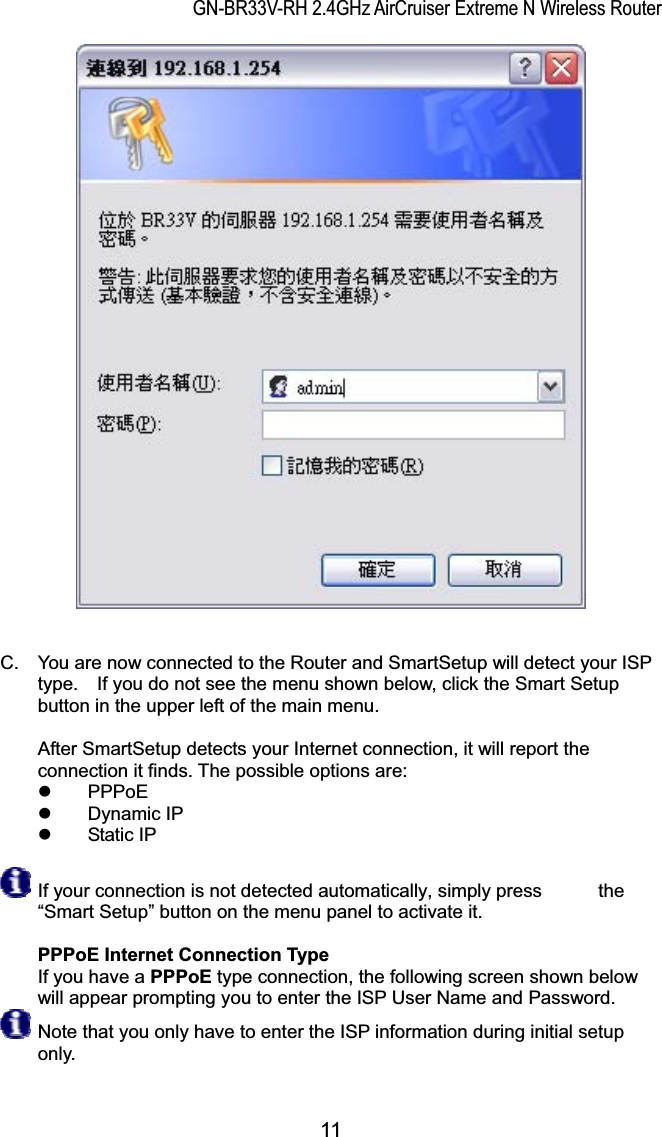 GN-BR33V-RH 2.4GHz AirCruiser Extreme N Wireless RouterC.  You are now connected to the Router and SmartSetup will detect your ISP type.    If you do not see the menu shown below, click the Smart Setup button in the upper left of the main menu.   After SmartSetup detects your Internet connection, it will report the connection it finds. The possible options are:     z PPPoE z Dynamic IP z Static IP If your connection is not detected automatically, simply press            the “Smart Setup” button on the menu panel to activate it. PPPoE Internet Connection TypeIf you have a PPPoE type connection, the following screen shown below will appear prompting you to enter the ISP User Name and Password.   Note that you only have to enter the ISP information during initial setup only.  11 