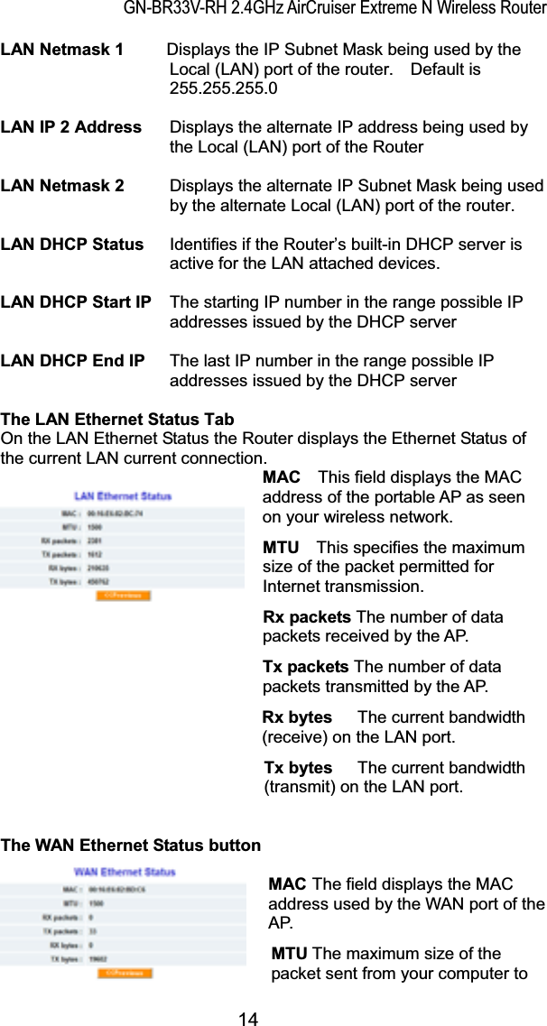 GN-BR33V-RH 2.4GHz AirCruiser Extreme N Wireless RouterLAN Netmask 1     Displays the IP Subnet Mask being used by the Local (LAN) port of the router.    Default is 255.255.255.0LAN IP 2 Address  Displays the alternate IP address being used by the Local (LAN) port of the RouterLAN Netmask 2  Displays the alternate IP Subnet Mask being used by the alternate Local (LAN) port of the router.LAN DHCP Status  Identifies if the Router’s built-in DHCP server is active for the LAN attached devices.LAN DHCP Start IP  The starting IP number in the range possible IP addresses issued by the DHCP serverLAN DHCP End IP  The last IP number in the range possible IP addresses issued by the DHCP serverThe LAN Ethernet Status Tab On the LAN Ethernet Status the Router displays the Ethernet Status of the current LAN current connection.               MAC  This field displays the MAC address of the portable AP as seen on your wireless network. MTU This specifies the maximum size of the packet permitted for Internet transmission. Rx packets The number of data packets received by the AP. Tx packets The number of data packets transmitted by the AP. Rx bytes  The current bandwidth (receive) on the LAN port. Tx bytes  The current bandwidth (transmit) on the LAN port.The WAN Ethernet Status button MAC The field displays the MAC address used by the WAN port of the AP. MTU The maximum size of the packet sent from your computer to 14