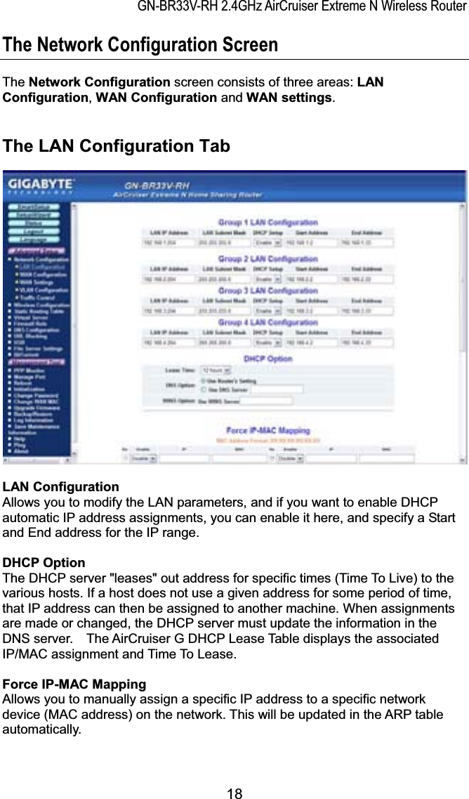 GN-BR33V-RH 2.4GHz AirCruiser Extreme N Wireless RouterThe Network Configuration Screen The Network Configuration screen consists of three areas: LAN Configuration,WAN Configuration and WAN settings.The LAN Configuration Tab LAN Configuration Allows you to modify the LAN parameters, and if you want to enable DHCP automatic IP address assignments, you can enable it here, and specify a Start and End address for the IP range. DHCP Option The DHCP server &quot;leases&quot; out address for specific times (Time To Live) to the various hosts. If a host does not use a given address for some period of time, that IP address can then be assigned to another machine. When assignments are made or changed, the DHCP server must update the information in the DNS server.    The AirCruiser G DHCP Lease Table displays the associated IP/MAC assignment and Time To Lease.Force IP-MAC MappingAllows you to manually assign a specific IP address to a specific network device (MAC address) on the network. This will be updated in the ARP table automatically. 18