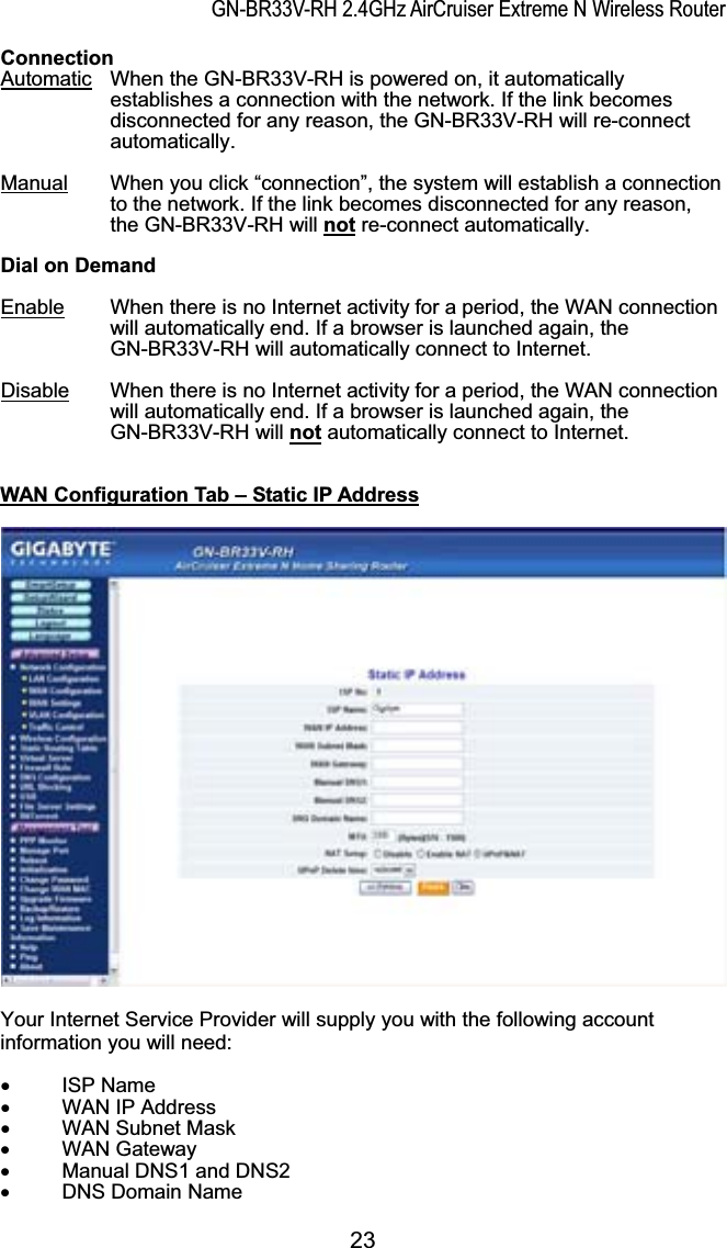 GN-BR33V-RH 2.4GHz AirCruiser Extreme N Wireless RouterConnection Automatic When the GN-BR33V-RH is powered on, it automatically establishes a connection with the network. If the link becomes disconnected for any reason, the GN-BR33V-RH will re-connect automatically. Manual When you click “connection”, the system will establish a connection to the network. If the link becomes disconnected for any reason, the GN-BR33V-RH will not re-connect automatically. Dial on Demand Enable When there is no Internet activity for a period, the WAN connection will automatically end. If a browser is launched again, the GN-BR33V-RH will automatically connect to Internet. Disable When there is no Internet activity for a period, the WAN connection will automatically end. If a browser is launched again, the GN-BR33V-RH will not automatically connect to Internet. WAN Configuration Tab – Static IP AddressYour Internet Service Provider will supply you with the following account information you will need: x ISP Name x  WAN IP Address x WAN Subnet Mask x WAN Gateway x  Manual DNS1 and DNS2x DNS Domain Name23