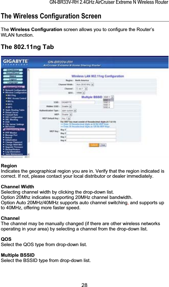 GN-BR33V-RH 2.4GHz AirCruiser Extreme N Wireless RouterThe Wireless Configuration Screen The Wireless Configuration screen allows you to configure the Router’s WLAN function. The 802.11ng Tab Region Indicates the geographical region you are in. Verify that the region indicated is correct. If not, please contact your local distributor or dealer immediately. Channel Width Selecting channel width by clicking the drop-down list. Option 20Mhz indicates supporting 20MHz channel bandwidth. Option Auto 20MHz/40MHz supports auto channel switching, and supports up to 40MHz, offering more faster speed. ChannelThe channel may be manually changed (if there are other wireless networks operating in your area) by selecting a channel from the drop-down list. QOSSelect the QOS type from drop-down list. Multiple BSSIDSelect the BSSID type from drop-down list. 28