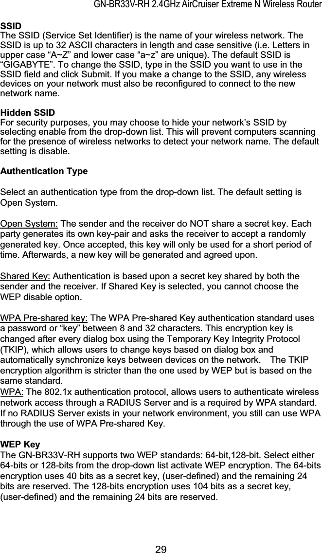 GN-BR33V-RH 2.4GHz AirCruiser Extreme N Wireless RouterSSIDThe SSID (Service Set Identifier) is the name of your wireless network. The SSID is up to 32 ASCII characters in length and case sensitive (i.e. Letters in upper case “A~Z” and lower case “a~z” are unique). The default SSID is “GIGABYTE”. To change the SSID, type in the SSID you want to use in the SSID field and click Submit. If you make a change to the SSID, any wireless devices on your network must also be reconfigured to connect to the new network name.Hidden SSIDFor security purposes, you may choose to hide your network’s SSID by selecting enable from the drop-down list. This will prevent computers scanning for the presence of wireless networks to detect your network name. The default setting is disable. Authentication Type Select an authentication type from the drop-down list. The default setting is Open System. Open System: The sender and the receiver do NOT share a secret key. Each party generates its own key-pair and asks the receiver to accept a randomly generated key. Once accepted, this key will only be used for a short period of time. Afterwards, a new key will be generated and agreed upon. Shared Key: Authentication is based upon a secret key shared by both the sender and the receiver. If Shared Key is selected, you cannot choose the WEP disable option. WPA Pre-shared key: The WPA Pre-shared Key authentication standard uses a password or “key” between 8 and 32 characters. This encryption key is changed after every dialog box using the Temporary Key Integrity Protocol (TKIP), which allows users to change keys based on dialog box and automatically synchronize keys between devices on the network.    The TKIP encryption algorithm is stricter than the one used by WEP but is based on the ame standard. sWPA: The 802.1x authentication protocol, allows users to authenticate wireless network access through a RADIUS Server and is a required by WPA standard. If no RADIUS Server exists in your network environment, you still can use WPA through the use of WPA Pre-shared Key. WEP KeyThe GN-BR33V-RH supports two WEP standards: 64-bit,128-bit. Select either 64-bits or 128-bits from the drop-down list activate WEP encryption. The 64-bits encryption uses 40 bits as a secret key, (user-defined) and the remaining 24 bits are reserved. The 128-bits encryption uses 104 bits as a secret key, (user-defined) and the remaining 24 bits are reserved. 29