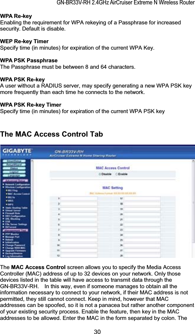 GN-BR33V-RH 2.4GHz AirCruiser Extreme N Wireless RouterWPA Re-key Enabling the requirement for WPA rekeying of a Passphrase for increased security. Default is disable.WEP Re-key Timer Specify time (in minutes) for expiration of the current WPA Key. WPA PSK Passphrase The Passphrase must be between 8 and 64 characters. WPA PSK Re-key A user without a RADIUS server, may specify generating a new WPA PSK key more frequently than each time he connects to the network. WPA PSK Re-key Timer Specify time (in minutes) for expiration of the current WPA PSK key The MAC Access Control Tab The MAC Access Control screen allows you to specify the Media Access Controller (MAC) address of up to 32 devices on your network. Only those devices listed in the table will have access to transmit data through the GN-BR33V-RH.    In this way, even if someone manages to obtain all the information necessary to connect to your network, if their MAC address is not permitted, they still cannot connect. Keep in mind, however that MAC addresses can be spoofed, so it is not a panacea but rather another component of your existing security process. Enable the feature, then key in the MAC addresses to be allowed. Enter the MAC in the form separated by colon. The 30