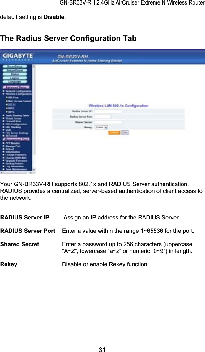 GN-BR33V-RH 2.4GHz AirCruiser Extreme N Wireless Routerdefault setting is Disable.The Radius Server Configuration Tab Your GN-BR33V-RH supports 802.1x and RADIUS Server authentication.   RADIUS provides a centralized, server-based authentication of client access to the network. RADIUS Server IP     Assign an IP address for the RADIUS Server.RADIUS Server Port  Enter a value within the range 1~65536 for the port.Shared Secret  Enter a password up to 256 characters (uppercase “A~Z”, lowercase “a~z” or numeric “0~9”) in length.Rekey     Disable or enable Rekey function.31