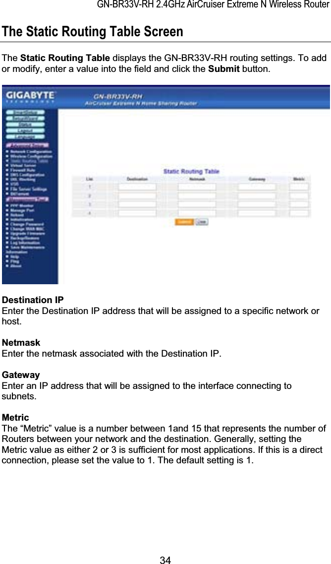 GN-BR33V-RH 2.4GHz AirCruiser Extreme N Wireless RouterThe Static Routing Table Screen The Static Routing Table displays the GN-BR33V-RH routing settings. To add or modify, enter a value into the field and click the Submit button. Destination IPEnter the Destination IP address that will be assigned to a specific network or host.NetmaskEnter the netmask associated with the Destination IP.GatewayEnter an IP address that will be assigned to the interface connecting to subnets. MetricThe “Metric” value is a number between 1and 15 that represents the number of Routers between your network and the destination. Generally, setting the Metric value as either 2 or 3 is sufficient for most applications. If this is a direct connection, please set the value to 1. The default setting is 1. 34