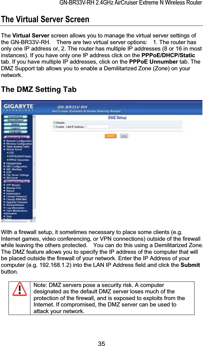 GN-BR33V-RH 2.4GHz AirCruiser Extreme N Wireless RouterThe Virtual Server Screen The Virtual Server screen allows you to manage the virtual server settings of the GN-BR33V-RH.    There are two virtual server options:    1. The router has only one IP address or, 2. The router has multiple IP addresses (8 or 16 in most instances). If you have only one IP address click on the PPPoE/DHCP/Statictab. If you have multiple IP addresses, click on the PPPoE Unnumber tab. The DMZ Support tab allows you to enable a Demilitarized Zone (Zone) on your network.  The DMZ Setting Tab With a firewall setup, it sometimes necessary to place some clients (e.g. Internet games, video conferencing, or VPN connections) outside of the firewall while leaving the others protected.    You can do this using a Demilitarized Zone.   The DMZ feature allows you to specify the IP address of the computer that will be placed outside the firewall of your network. Enter the IP Address of your computer (e.g. 192.168.1.2) into the LAN IP Address field and click the Submitbutton.Note: DMZ servers pose a security risk. A computer designated as the default DMZ server loses much of the protection of the firewall, and is exposed to exploits from the Internet. If compromised, the DMZ server can be used to attack your network. 35
