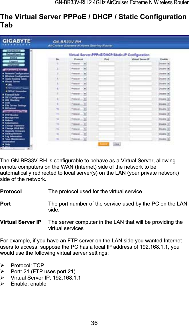 GN-BR33V-RH 2.4GHz AirCruiser Extreme N Wireless RouterThe Virtual Server PPPoE / DHCP / Static Configuration TabThe GN-BR33V-RH is configurable to behave as a Virtual Server, allowing remote computers on the WAN (Internet) side of the network to be automatically redirected to local server(s) on the LAN (your private network) side of the network.   Protocol        The protocol used for the virtual service Port              The port number of the service used by the PC on the LAN side.Virtual Server IP  The server computer in the LAN that will be providing the virtual services For example, if you have an FTP server on the LAN side you wanted Internet users to access, suppose the PC has a local IP address of 192.168.1.1, you would use the following virtual server settings: ¾ Protocol: TCP ¾  Port: 21 (FTP uses port 21) ¾  Virtual Server IP: 192.168.1.1 ¾ Enable: enable 36