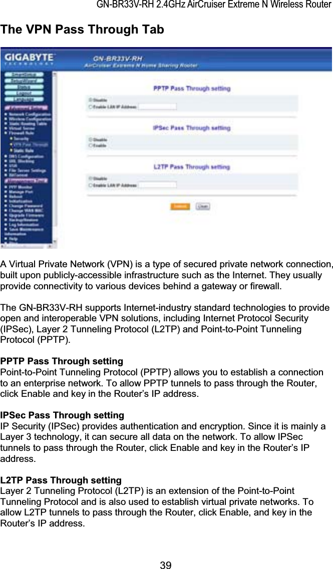 GN-BR33V-RH 2.4GHz AirCruiser Extreme N Wireless RouterThe VPN Pass Through Tab A Virtual Private Network (VPN) is a type of secured private network connection, built upon publicly-accessible infrastructure such as the Internet. They usually provide connectivity to various devices behind a gateway or firewall. The GN-BR33V-RH supports Internet-industry standard technologies to provide open and interoperable VPN solutions, including Internet Protocol Security (IPSec), Layer 2 Tunneling Protocol (L2TP) and Point-to-Point Tunneling Protocol (PPTP). PPTP Pass Through settingPoint-to-Point Tunneling Protocol (PPTP) allows you to establish a connection to an enterprise network. To allow PPTP tunnels to pass through the Router, click Enable and key in the Router’s IP address. IPSec Pass Through settingIP Security (IPSec) provides authentication and encryption. Since it is mainly a Layer 3 technology, it can secure all data on the network. To allow IPSec tunnels to pass through the Router, click Enable and key in the Router’s IP address. L2TP Pass Through settingLayer 2 Tunneling Protocol (L2TP) is an extension of the Point-to-Point Tunneling Protocol and is also used to establish virtual private networks. To allow L2TP tunnels to pass through the Router, click Enable, and key in the Router’s IP address. 39