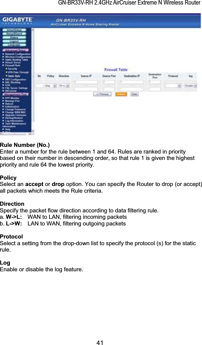 GN-BR33V-RH 2.4GHz AirCruiser Extreme N Wireless RouterRule Number (No.) Enter a number for the rule between 1 and 64. Rules are ranked in priority based on their number in descending order, so that rule 1 is given the highest priority and rule 64 the lowest priority. Policy Select an accept or drop option. You can specify the Router to drop (or accept) all packets which meets the Rule criteria. DirectionSpecify the packet flow direction according to data filtering rule.   a. W-&gt;L:    WAN to LAN, filtering incoming packets b. L-&gt;W:    LAN to WAN, filtering outgoing packets ProtocolSelect a setting from the drop-down list to specify the protocol (s) for the static rule.LogEnable or disable the log feature. 41