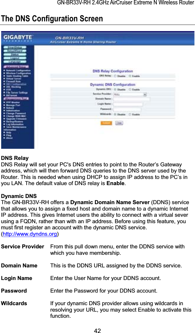 GN-BR33V-RH 2.4GHz AirCruiser Extreme N Wireless RouterThe DNS Configuration Screen DNS RelayDNS Relay will set your PC&apos;s DNS entries to point to the Router’s Gateway address, which will then forward DNS queries to the DNS server used by the Router. This is needed when using DHCP to assign IP address to the PC’s in you LAN. The default value of DNS relay is Enable.Dynamic DNSThe GN-BR33V-RH offers a Dynamic Domain Name Server (DDNS) service that allows you to assign a fixed host and domain name to a dynamic Internet IP address. This gives Internet users the ability to connect with a virtual sever using a FQDN, rather than with an IP address. Before using this feature, you must first register an account with the dynamic DNS service. (http://www.dyndns.org)Service Provider    From this pull down menu, enter the DDNS service with which you have membership.Domain Name  This is the DDNS URL assigned by the DDNS service.Login Name  Enter the User Name for your DDNS account.Password  Enter the Password for your DDNS account. Wildcards If your dynamic DNS provider allows using wildcards in resolving your URL, you may select Enable to activate this function.42