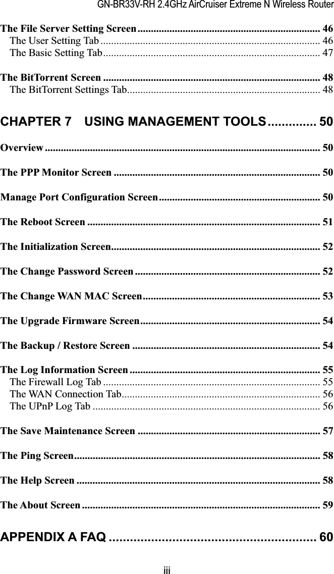 GN-BR33V-RH 2.4GHz AirCruiser Extreme N Wireless RouterThe File Server Setting Screen..................................................................... 46The User Setting Tab ................................................................................... 46The Basic Setting Tab.................................................................................. 47The BitTorrent Screen .................................................................................. 48The BitTorrent Settings Tab......................................................................... 48CHAPTER 7    USING MANAGEMENT TOOLS.............. 50Overview ........................................................................................................ 50The PPP Monitor Screen .............................................................................. 50Manage Port Configuration Screen............................................................. 50The Reboot Screen ........................................................................................ 51The Initialization Screen............................................................................... 52The Change Password Screen ...................................................................... 52The Change WAN MAC Screen................................................................... 53The Upgrade Firmware Screen.................................................................... 54The Backup / Restore Screen ....................................................................... 54The Log Information Screen ........................................................................ 55The Firewall Log Tab .................................................................................. 55The WAN Connection Tab........................................................................... 56The UPnP Log Tab ...................................................................................... 56The Save Maintenance Screen ..................................................................... 57The Ping Screen............................................................................................. 58The Help Screen ............................................................................................ 58The About Screen .......................................................................................... 59APPENDIX A FAQ ........................................................... 60iii