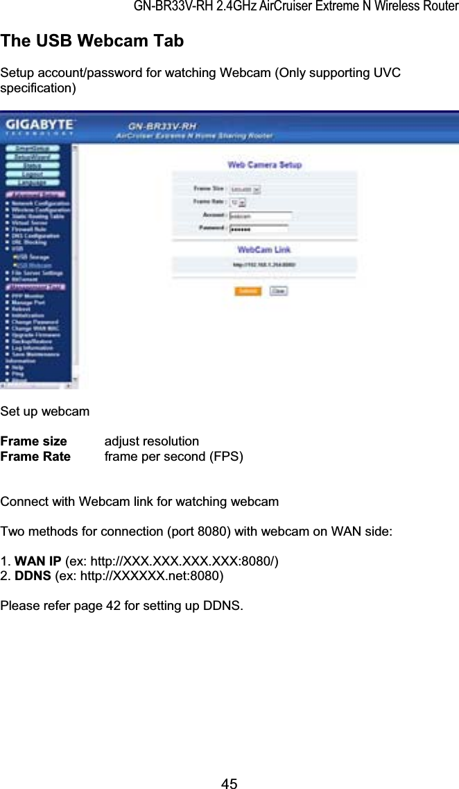 GN-BR33V-RH 2.4GHz AirCruiser Extreme N Wireless RouterThe USB Webcam Tab Setup account/password for watching Webcam (Only supporting UVC specification) Set up webcam Frame size   adjust resolution Frame Rate  frame per second (FPS) Connect with Webcam link for watching webcam Two methods for connection (port 8080) with webcam on WAN side: 1. WAN IP (ex: http://XXX.XXX.XXX.XXX:8080/)   2. DDNS (ex: http://XXXXXX.net:8080) Please refer page 42 for setting up DDNS. 45