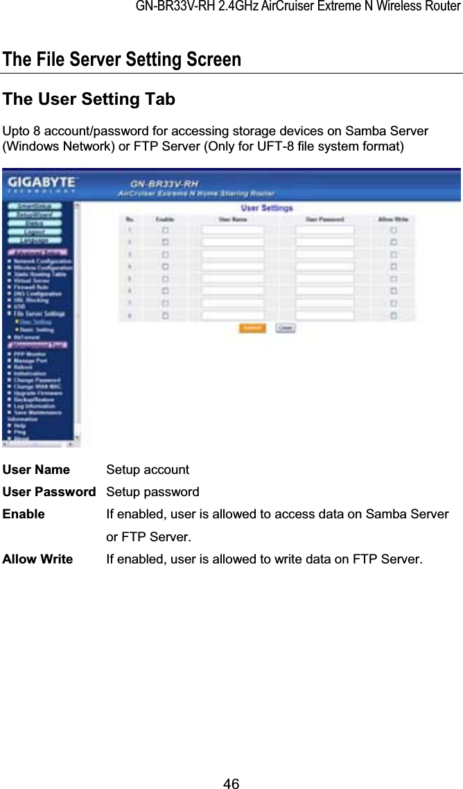 GN-BR33V-RH 2.4GHz AirCruiser Extreme N Wireless RouterThe File Server Setting Screen The User Setting Tab Upto 8 account/password for accessing storage devices on Samba Server (Windows Network) or FTP Server (Only for UFT-8 file system format) User Name Setup account User Password   Setup password Enable  If enabled, user is allowed to access data on Samba Server or FTP Server. Allow Write  If enabled, user is allowed to write data on FTP Server. 46