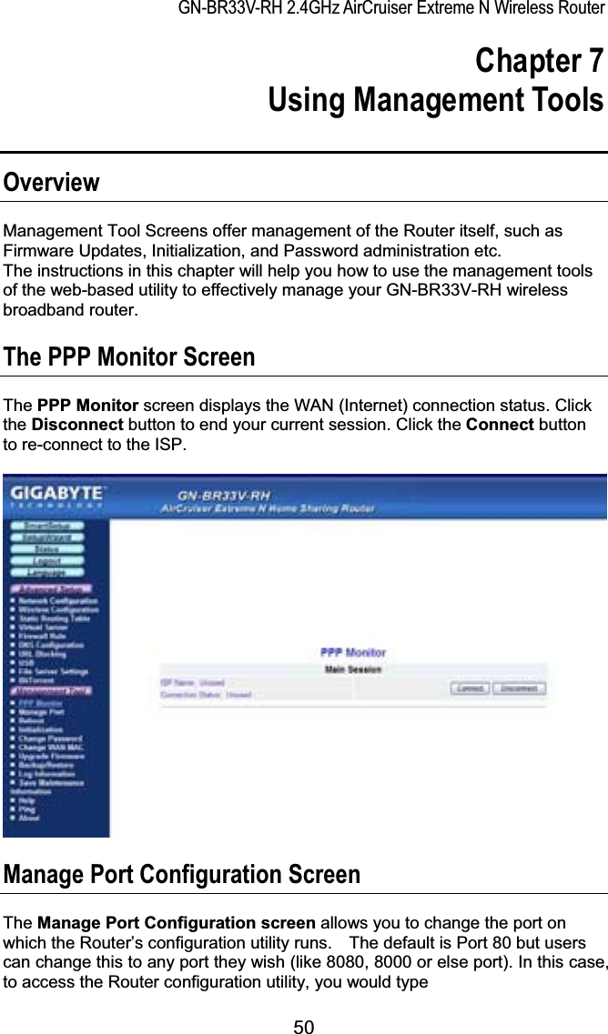 GN-BR33V-RH 2.4GHz AirCruiser Extreme N Wireless RouterChapter 7  Using Management Tools OverviewManagement Tool Screens offer management of the Router itself, such as Firmware Updates, Initialization, and Password administration etc. The instructions in this chapter will help you how to use the management tools of the web-based utility to effectively manage your GN-BR33V-RH wireless broadband router.The PPP Monitor Screen The PPP Monitor screen displays the WAN (Internet) connection status. Click the Disconnect button to end your current session. Click the Connect button to re-connect to the ISP.Manage Port Configuration Screen The Manage Port Configuration screen allows you to change the port on which the Router’s configuration utility runs.    The default is Port 80 but users can change this to any port they wish (like 8080, 8000 or else port). In this case, to access the Router configuration utility, you would type 50