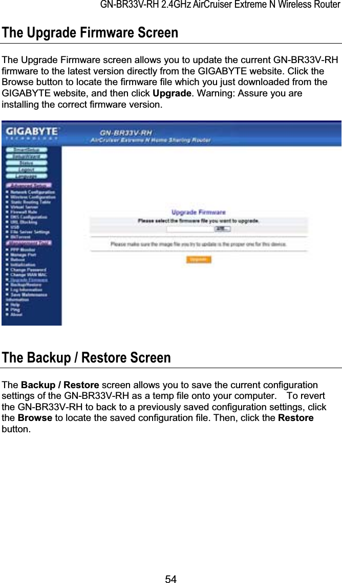 GN-BR33V-RH 2.4GHz AirCruiser Extreme N Wireless RouterThe Upgrade Firmware Screen The Upgrade Firmware screen allows you to update the current GN-BR33V-RH firmware to the latest version directly from the GIGABYTE website. Click the Browse button to locate the firmware file which you just downloaded from the GIGABYTE website, and then click Upgrade. Warning: Assure you are installing the correct firmware version.The Backup / Restore Screen The Backup / Restore screen allows you to save the current configuration settings of the GN-BR33V-RH as a temp file onto your computer.    To revert the GN-BR33V-RH to back to a previously saved configuration settings, click the Browse to locate the saved configuration file. Then, click the Restorebutton.54