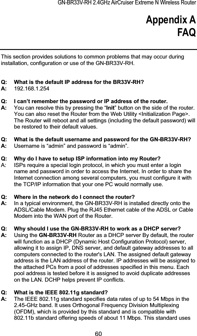GN-BR33V-RH 2.4GHz AirCruiser Extreme N Wireless RouterAppendix A FAQ 60This section provides solutions to common problems that may occur during installation, configuration or use of the GN-BR33V-RH.Q:  What is the default IP address for the BR33V-RH? A:   192.168.1.254 Q:  I can’t remember the password or IP address of the router. A:    You can resolve this by pressing the “Init” button on the side of the router. You can also reset the Router from the Web Utility &lt;Initialization Page&gt;. The Router will reboot and all settings (including the default password) will be restored to their default values.Q:  What is the default username and password for the GN-BR33V-RH? A:    Username is “admin” and password is “admin”. Q:    Why do I have to setup ISP information into my Router? A:  ISPs require a special login protocol, in which you must enter a login name and password in order to access the Internet. In order to share the Internet connection among several computers, you must configure it with the TCP/IP information that your one PC would normally use.   Q:  Where in the network do I connect the router? A:    In a typical environment, the GN-BR33V-RH is installed directly onto the ADSL/Cable Modem. Plug the RJ45 Ethernet cable of the ADSL or Cable Modem into the WAN port of the Router.Q:  Why should I use the GN-BR33V-RH to work as a DHCP server? A:   Using the GN-BR33V-RH Router as a DHCP server By default, the router will function as a DHCP (Dynamic Host Configuration Protocol) server, allowing it to assign IP, DNS server, and default gateway addresses to all computers connected to the router&apos;s LAN. The assigned default gateway address is the LAN address of the router. IP addresses will be assigned to the attached PCs from a pool of addresses specified in this menu. Each pool address is tested before it is assigned to avoid duplicate addresses on the LAN. DCHP helps prevent IP conflicts. Q:  What is the IEEE 802.11g standard? A:   The IEEE 802.11g standard specifies data rates of up to 54 Mbps in the 2.45-GHz band. It uses Orthogonal Frequency Division Multiplexing (OFDM), which is provided by this standard and is compatible with 802.11b standard offering speeds of about 11 Mbps. This standard uses 