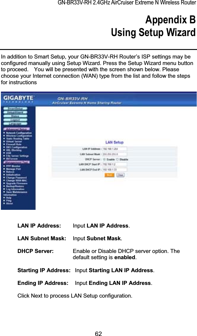 GN-BR33V-RH 2.4GHz AirCruiser Extreme N Wireless RouterAppendix B Using Setup Wizard In addition to Smart Setup, your GN-BR33V-RH Router’s ISP settings may be configured manually using Setup Wizard. Press the Setup Wizard menu button to proceed.    You will be presented with the screen shown below. Please choose your Internet connection (WAN) type from the list and follow the steps for instructions LAN IP Address:    Input LAN IP Address.LAN Subnet Mask:    Input Subnet Mask.DHCP Server:    Enable or Disable DHCP server option. The default setting is enabled.Starting IP Address:   Input Starting LAN IP Address.Ending IP Address:    Input Ending LAN IP Address.Click Next to process LAN Setup configuration. 62