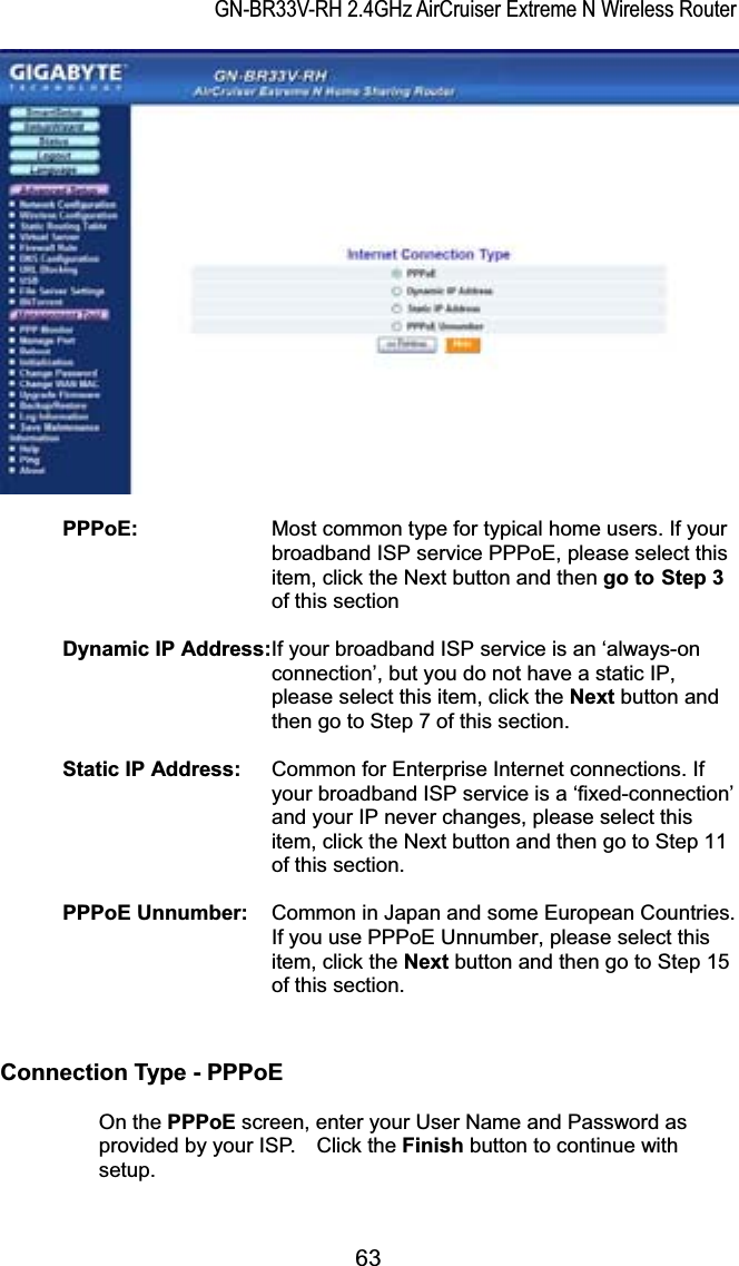 GN-BR33V-RH 2.4GHz AirCruiser Extreme N Wireless RouterPPPoE: Most common type for typical home users. If your broadband ISP service PPPoE, please select this item, click the Next button and then go to Step 3of this section Dynamic IP Address:If your broadband ISP service is an ‘always-on connection’, but you do not have a static IP, please select this item, click the Next button and then go to Step 7 of this section. Static IP Address:  Common for Enterprise Internet connections. If your broadband ISP service is a ‘fixed-connection’ and your IP never changes, please select this item, click the Next button and then go to Step 11 of this section. PPPoE Unnumber:  Common in Japan and some European Countries. If you use PPPoE Unnumber, please select this item, click the Next button and then go to Step 15 of this section. Connection Type - PPPoE  On the PPPoE screen, enter your User Name and Password as provided by your ISP.    Click the Finish button to continue with setup.63