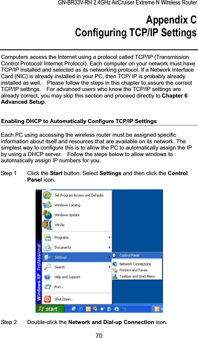 GN-BR33V-RH 2.4GHz AirCruiser Extreme N Wireless RouterAppendix C Configuring TCP/IP Settings Computers access the Internet using a protocol called TCP/IP (Transmission Control Protocol/ Internet Protocol). Each computer on your network must have TCP/IP installed and selected as its networking protocol. If a Network Interface Card (NIC) is already installed in your PC, then TCP/ IP is probably already installed as well.    Please follow the steps in this chapter to assure the correct TCP/IP settings.    For advanced users who know the TCP/IP settings are already correct, you may skip this section and proceed directly to Chapter 6 Advanced Setup.Enabling DHCP to Automatically Configure TCP/IP Settings Each PC using accessing the wireless router must be assigned specific information about itself and resources that are available on its network. The simplest way to configure this is to allow the PC to automatically assign the IP by using a DHCP server.    Follow the steps below to allow windows to automatically assign IP numbers for you. Step 1  Click the Start button. Select Settings and then click the ControlPanel icon. Step 2  Double-click the Network and Dial-up Connection icon. 70