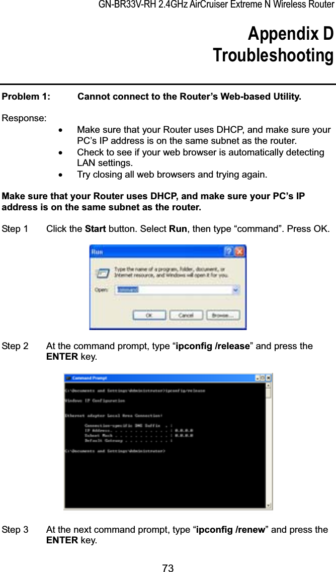 GN-BR33V-RH 2.4GHz AirCruiser Extreme N Wireless RouterAppendix D Troubleshooting Problem 1:   Cannot connect to the Router’s Web-based Utility. Response:x  Make sure that your Router uses DHCP, and make sure your PC’s IP address is on the same subnet as the router. x  Check to see if your web browser is automatically detecting LAN settings. x  Try closing all web browsers and trying again. Make sure that your Router uses DHCP, and make sure your PC’s IP address is on the same subnet as the router. Step 1  Click the Start button. Select Run, then type “command”. Press OK.   Step 2  At the command prompt, type “ipconfig /release” and press the ENTER key. Step 3  At the next command prompt, type “ipconfig /renew” and press the ENTER key. 73