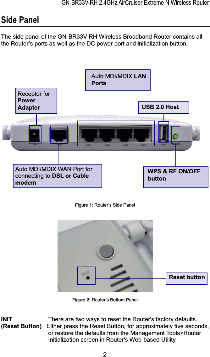 GN-BR33V-RH 2.4GHz AirCruiser Extreme N Wireless RouterSide Panel The side panel of the GN-BR33V-RH Wireless Broadband Router contains all the Router’s ports as well as the DC power port and initialization button.     Auto MDI/MDIX LANPortsReceptor for PowerAdapter USB 2.0 HostAuto MDI/MDIX WAN Port for connecting to DSL or Cable modemWPS &amp; RF ON/OFFbuttonFigure 1: Router’s Side PanelReset buttonFigure 2: Router’s Bottom PanelINIT There are two ways to reset the Router&apos;s factory defaults.(Reset Button) Either press the Reset Button, for approximately five seconds,or restore the defaults from the Management Tools&gt;RouterInitialization screen in Router&apos;s Web-based Utility.2