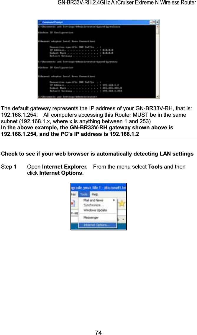 GN-BR33V-RH 2.4GHz AirCruiser Extreme N Wireless RouterThe default gateway represents the IP address of your GN-BR33V-RH, that is: 192.168.1.254.    All computers accessing this Router MUST be in the same subnet (192.168.1.x, where x is anything between 1 and 253)   In the above example, the GN-BR33V-RH gateway shown above is 192.168.1.254, and the PC’s IP address is 192.168.1.2Check to see if your web browser is automatically detecting LAN settings Step 1  Open Internet Explorer.    From the menu select Tools and then click Internet Options.74