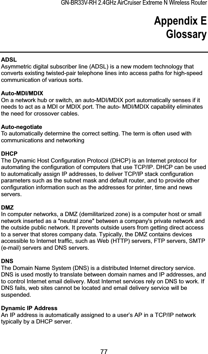 GN-BR33V-RH 2.4GHz AirCruiser Extreme N Wireless RouterAppendix E GlossaryADSLAsymmetric digital subscriber line (ADSL) is a new modem technology that converts existing twisted-pair telephone lines into access paths for high-speed communication of various sorts.Auto-MDI/MDIXOn a network hub or switch, an auto-MDI/MDIX port automatically senses if it needs to act as a MDI or MDIX port. The auto- MDI/MDIX capability eliminates the need for crossover cables. Auto-negotiateTo automatically determine the correct setting. The term is often used with communications and networking DHCPThe Dynamic Host Configuration Protocol (DHCP) is an Internet protocol for automating the configuration of computers that use TCP/IP. DHCP can be used to automatically assign IP addresses, to deliver TCP/IP stack configuration parameters such as the subnet mask and default router, and to provide other configuration information such as the addresses for printer, time and news servers.DMZIn computer networks, a DMZ (demilitarized zone) is a computer host or small network inserted as a &quot;neutral zone&quot; between a company&apos;s private network and the outside public network. It prevents outside users from getting direct access to a server that stores company data. Typically, the DMZ contains devices accessible to Internet traffic, such as Web (HTTP) servers, FTP servers, SMTP (e-mail) servers and DNS servers.DNSThe Domain Name System (DNS) is a distributed Internet directory service. DNS is used mostly to translate between domain names and IP addresses, and to control Internet email delivery. Most Internet services rely on DNS to work. If DNS fails, web sites cannot be located and email delivery service will be suspended.Dynamic IP AddressAn IP address is automatically assigned to a user’s AP in a TCP/IP network typically by a DHCP server.77