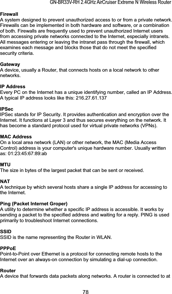 GN-BR33V-RH 2.4GHz AirCruiser Extreme N Wireless RouterFirewallA system designed to prevent unauthorized access to or from a private network. Firewalls can be implemented in both hardware and software, or a combination of both. Firewalls are frequently used to prevent unauthorized Internet users from accessing private networks connected to the Internet, especially intranets. All messages entering or leaving the intranet pass through the firewall, which examines each message and blocks those that do not meet the specified security criteria.GatewayA device, usually a Router, that connects hosts on a local network to other networks.IP AddressEvery PC on the Internet has a unique identifying number, called an IP Address. A typical IP address looks like this: 216.27.61.137IPSecIPSec stands for IP Security. It provides authentication and encryption over the Internet. It functions at Layer 3 and thus secures everything on the network. It has become a standard protocol used for virtual private networks (VPNs).MAC AddressOn a local area network (LAN) or other network, the MAC (Media Access Control) address is your computer&apos;s unique hardware number. Usually written as: 01:23:45:67:89:abMTUThe size in bytes of the largest packet that can be sent or received.NAT A technique by which several hosts share a single IP address for accessing to the Internet.Ping (Packet Internet Groper) A utility to determine whether a specific IP address is accessible. It works by sending a packet to the specified address and waiting for a reply. PING is used primarily to troubleshoot Internet connections.SSIDSSID is the name representing the Router in WLAN.PPPoEPoint-to-Point over Ethernet is a protocol for connecting remote hosts to the Internet over an always-on connection by simulating a dial-up connection.Router A device that forwards data packets along networks. A router is connected to at 78