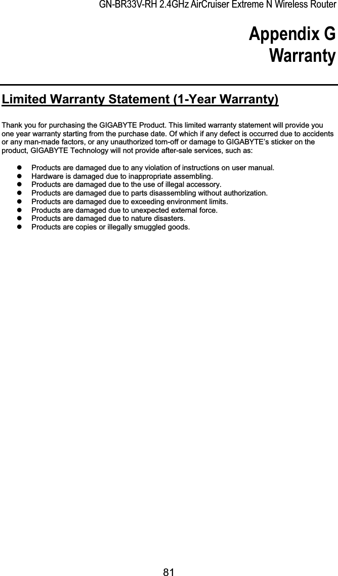 GN-BR33V-RH 2.4GHz AirCruiser Extreme N Wireless RouterAppendix G Warranty Limited Warranty Statement (1-Year Warranty)Thank you for purchasing the GIGABYTE Product. This limited warranty statement will provide you one year warranty starting from the purchase date. Of which if any defect is occurred due to accidents or any man-made factors, or any unauthorized torn-off or damage to GIGABYTE’s sticker on the product, GIGABYTE Technology will not provide after-sale services, such as: z  Products are damaged due to any violation of instructions on user manual. z  Hardware is damaged due to inappropriate assembling. z  Products are damaged due to the use of illegal accessory. z  Products are damaged due to parts disassembling without authorization. z  Products are damaged due to exceeding environment limits. z  Products are damaged due to unexpected external force. z  Products are damaged due to nature disasters. z  Products are copies or illegally smuggled goods. 81