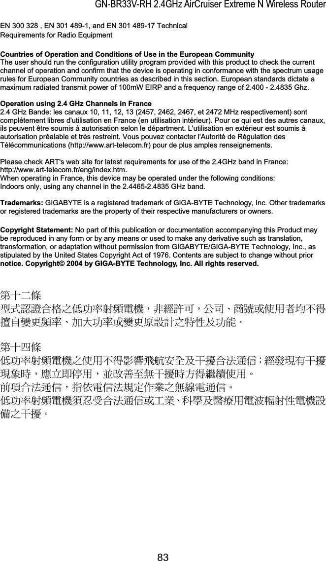 GN-BR33V-RH 2.4GHz AirCruiser Extreme N Wireless RouterEN 300 328 , EN 301 489-1, and EN 301 489-17 Technical Requirements for Radio EquipmentCountries of Operation and Conditions of Use in the European Community The user should run the configuration utility program provided with this product to check the current channel of operation and confirm that the device is operating in conformance with the spectrum usage rules for European Community countries as described in this section. European standards dictate a maximum radiated transmit power of 100mW EIRP and a frequency range of 2.400 - 2.4835 Ghz. Operation using 2.4 GHz Channels in France2.4 GHz Bande: les canaux 10, 11, 12, 13 (2457, 2462, 2467, et 2472 MHz respectivement) sont complétement libres d&apos;utilisation en France (en utilisation intérieur). Pour ce qui est des autres canaux, ils peuvent être soumis à autorisation selon le départment. L&apos;utilisation en extérieur est soumis à autorisation préalable et très restreint. Vous pouvez contacter l&apos;Autorité de Régulation des Télécommunications (http://www.art-telecom.fr) pour de plus amples renseignements. Please check ART&apos;s web site for latest requirements for use of the 2.4GHz band in France: http://www.art-telecom.fr/eng/index.htm.  When operating in France, this device may be operated under the following conditions: Indoors only, using any channel in the 2.4465-2.4835 GHz band. Trademarks: GIGABYTE is a registered trademark of GIGA-BYTE Technology, Inc. Other trademarks or registered trademarks are the property of their respective manufacturers or owners. Copyright Statement: No part of this publication or documentation accompanying this Product may be reproduced in any form or by any means or used to make any derivative such as translation, transformation, or adaptation without permission from GIGABYTE/GIGA-BYTE Technology, Inc., as stipulated by the United States Copyright Act of 1976. Contents are subject to change without prior notice. Copyright© 2004 by GIGA-BYTE Technology, Inc. All rights reserved.รԼԲයʳীڤᎁᢞٽ௑հ܅פ෷୴᙮ሽᖲΔॺᆖ๺ױΔֆ׹Ε೸ᇆࢨࠌشृ݁լ൓ᖐ۞᧢ޓ᙮෷ΕףՕפ෷ࢨ᧢ޓ଺๻ૠհ௽ࢤ֗פ౨ΖรԼ؄යʳ܅פ෷୴᙮ሽᖲհࠌشլ൓ᐙ᥼ଆ౰ڜ٤֗եឫٽऄຏॾΙᆖ࿇෼ڶեឫ෼ွழΔᚨمܛೖشΔࠀޏ࿳۟ྤեឫழֱ൓ᤉᥛࠌشΖছႈٽऄຏॾΔਐࠉሽॾऄ๵ࡳ܂ᄐհྤᒵሽຏॾΖ܅פ෷୴᙮ሽᖲႊݴ࠹ٽऄຏॾࢨՠᄐΕઝᖂ֗᠔᛭شሽंᘿ୴ࢤሽᖲ๻ໂհեឫΖ83